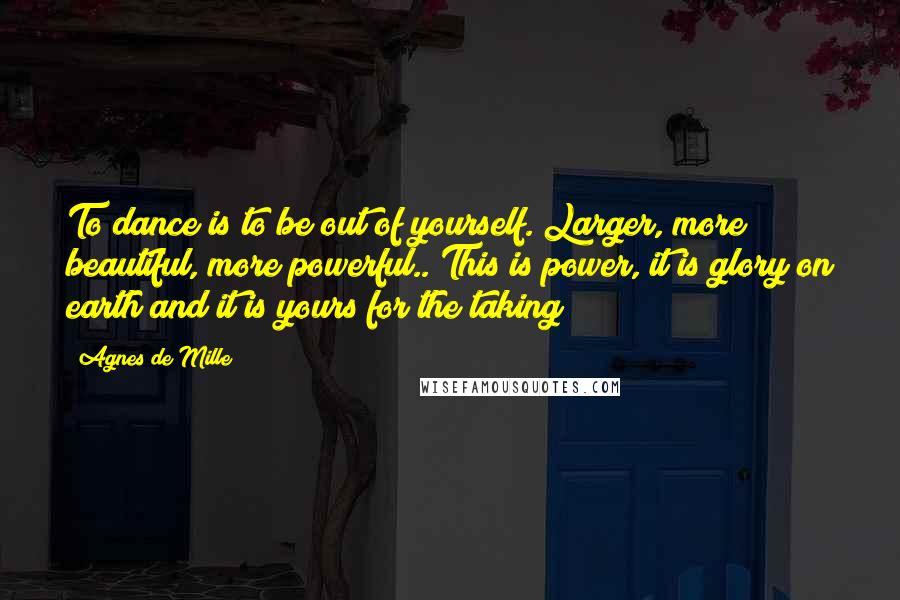 Agnes De Mille Quotes: To dance is to be out of yourself. Larger, more beautiful, more powerful.. This is power, it is glory on earth and it is yours for the taking
