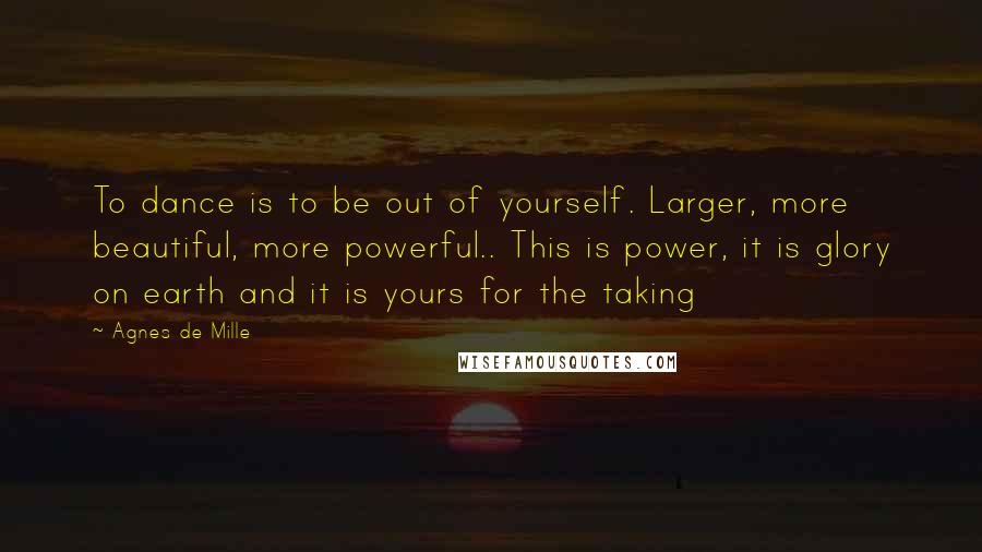 Agnes De Mille Quotes: To dance is to be out of yourself. Larger, more beautiful, more powerful.. This is power, it is glory on earth and it is yours for the taking