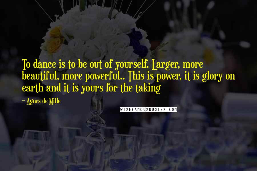 Agnes De Mille Quotes: To dance is to be out of yourself. Larger, more beautiful, more powerful.. This is power, it is glory on earth and it is yours for the taking