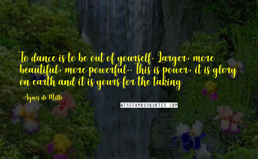 Agnes De Mille Quotes: To dance is to be out of yourself. Larger, more beautiful, more powerful.. This is power, it is glory on earth and it is yours for the taking