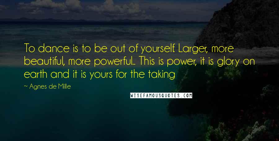 Agnes De Mille Quotes: To dance is to be out of yourself. Larger, more beautiful, more powerful.. This is power, it is glory on earth and it is yours for the taking
