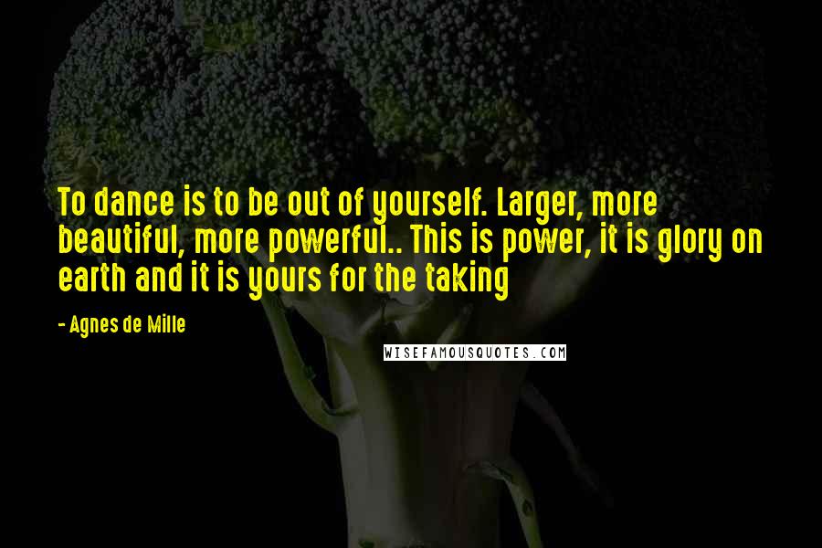 Agnes De Mille Quotes: To dance is to be out of yourself. Larger, more beautiful, more powerful.. This is power, it is glory on earth and it is yours for the taking