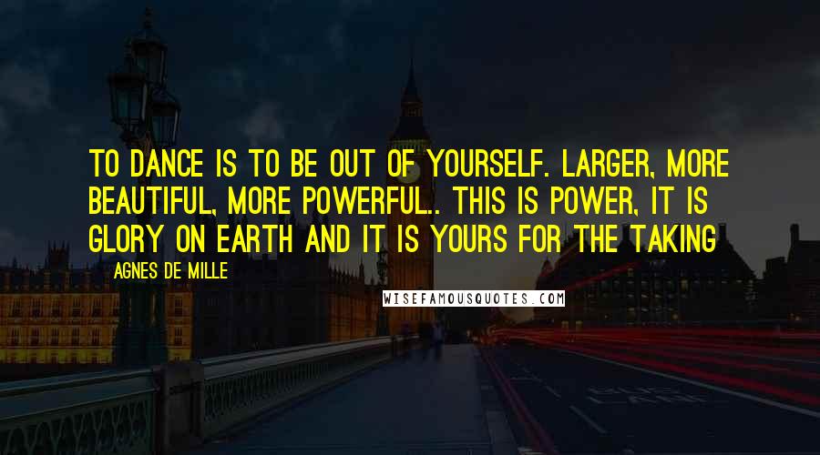 Agnes De Mille Quotes: To dance is to be out of yourself. Larger, more beautiful, more powerful.. This is power, it is glory on earth and it is yours for the taking