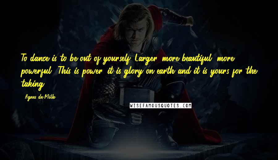 Agnes De Mille Quotes: To dance is to be out of yourself. Larger, more beautiful, more powerful.. This is power, it is glory on earth and it is yours for the taking