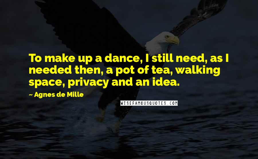 Agnes De Mille Quotes: To make up a dance, I still need, as I needed then, a pot of tea, walking space, privacy and an idea.