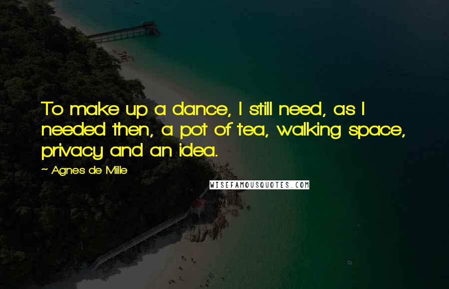 Agnes De Mille Quotes: To make up a dance, I still need, as I needed then, a pot of tea, walking space, privacy and an idea.