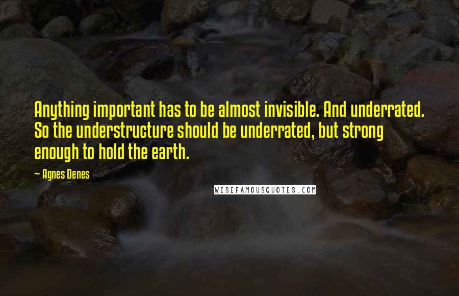 Agnes Denes Quotes: Anything important has to be almost invisible. And underrated. So the understructure should be underrated, but strong enough to hold the earth.