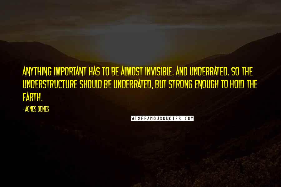 Agnes Denes Quotes: Anything important has to be almost invisible. And underrated. So the understructure should be underrated, but strong enough to hold the earth.