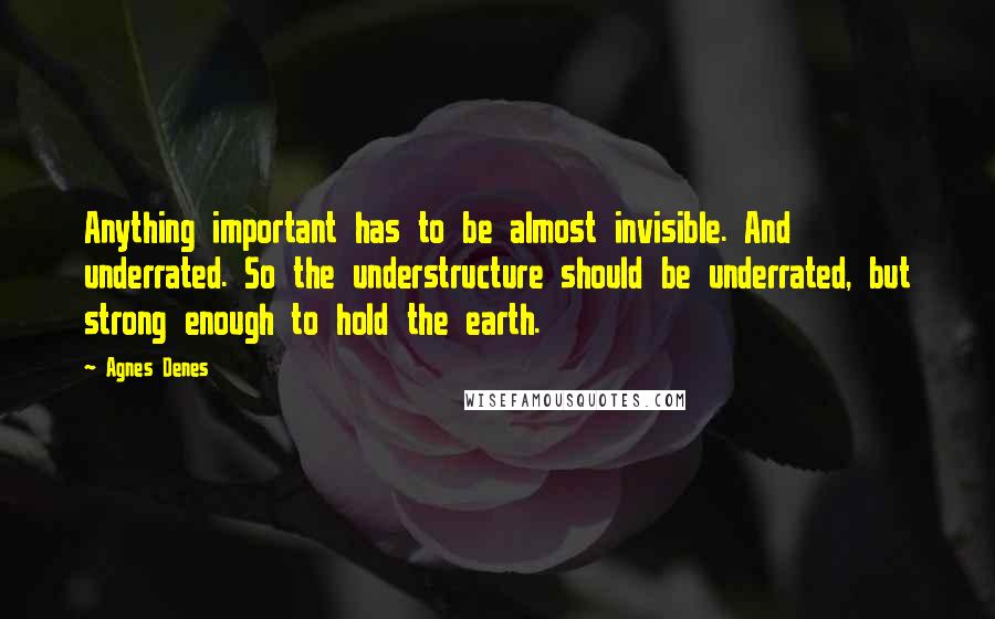 Agnes Denes Quotes: Anything important has to be almost invisible. And underrated. So the understructure should be underrated, but strong enough to hold the earth.