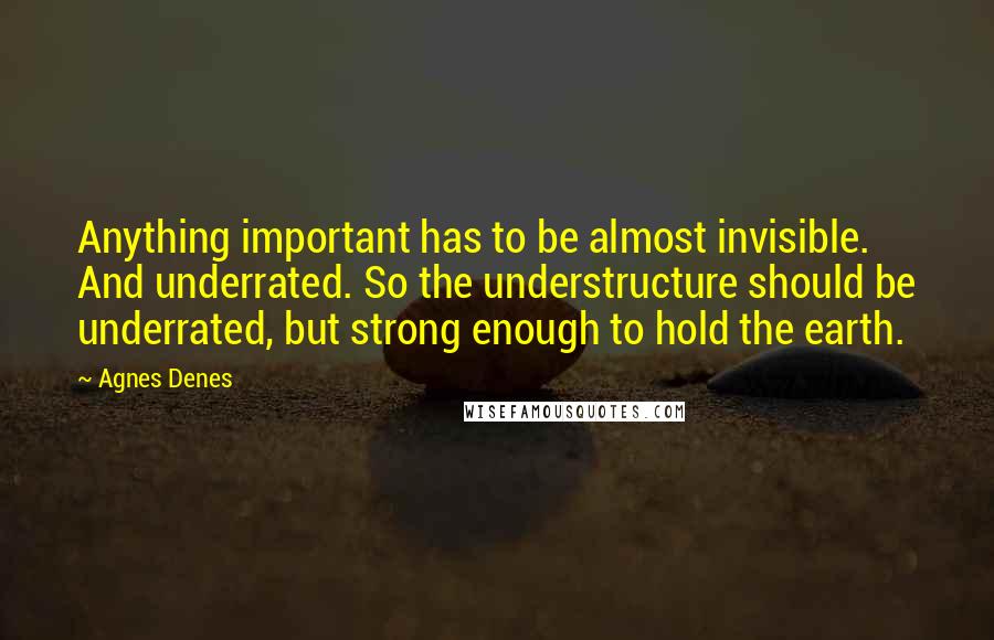 Agnes Denes Quotes: Anything important has to be almost invisible. And underrated. So the understructure should be underrated, but strong enough to hold the earth.