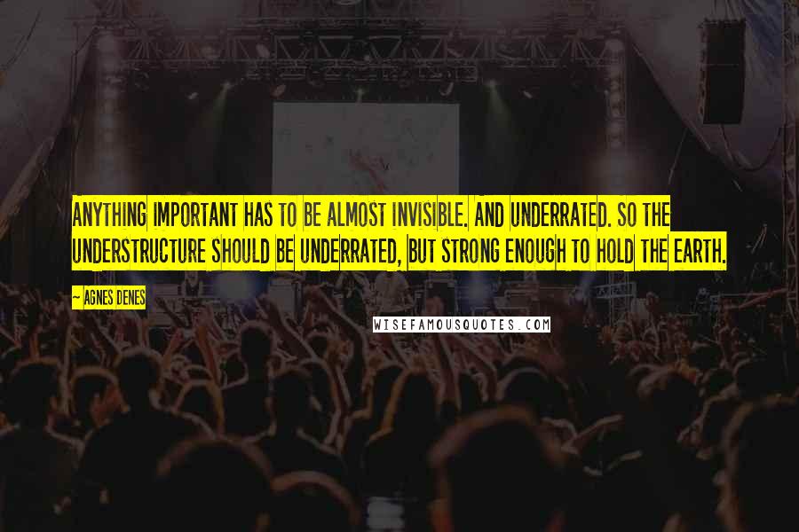 Agnes Denes Quotes: Anything important has to be almost invisible. And underrated. So the understructure should be underrated, but strong enough to hold the earth.