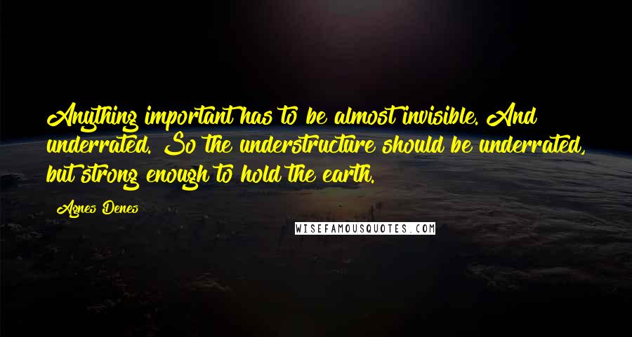 Agnes Denes Quotes: Anything important has to be almost invisible. And underrated. So the understructure should be underrated, but strong enough to hold the earth.