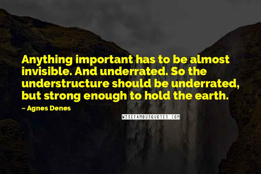 Agnes Denes Quotes: Anything important has to be almost invisible. And underrated. So the understructure should be underrated, but strong enough to hold the earth.