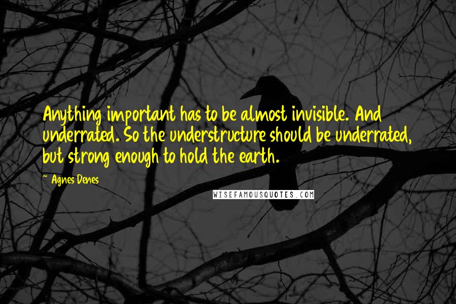 Agnes Denes Quotes: Anything important has to be almost invisible. And underrated. So the understructure should be underrated, but strong enough to hold the earth.