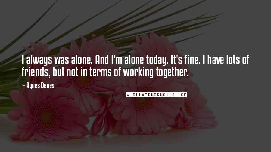 Agnes Denes Quotes: I always was alone. And I'm alone today. It's fine. I have lots of friends, but not in terms of working together.