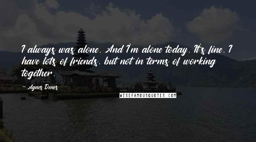 Agnes Denes Quotes: I always was alone. And I'm alone today. It's fine. I have lots of friends, but not in terms of working together.