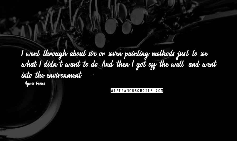 Agnes Denes Quotes: I went through about six or seven painting methods just to see what I didn't want to do. And then I got off the wall, and went into the environment.