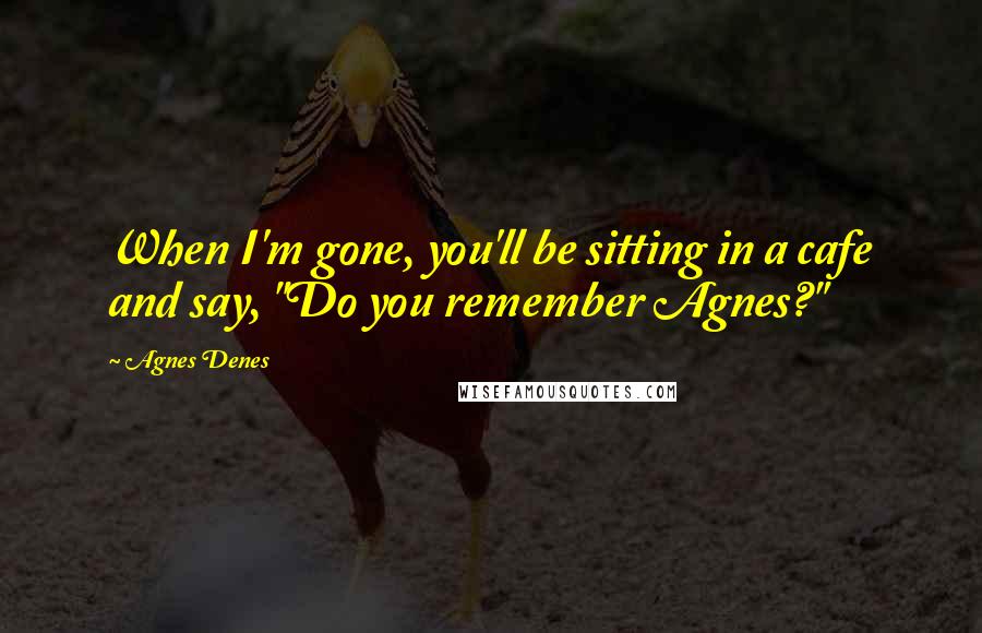 Agnes Denes Quotes: When I'm gone, you'll be sitting in a cafe and say, "Do you remember Agnes?"