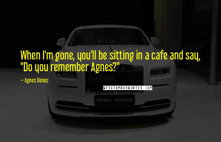 Agnes Denes Quotes: When I'm gone, you'll be sitting in a cafe and say, "Do you remember Agnes?"