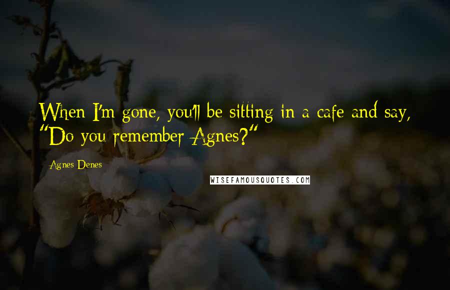 Agnes Denes Quotes: When I'm gone, you'll be sitting in a cafe and say, "Do you remember Agnes?"