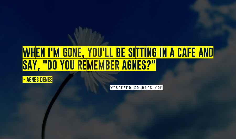 Agnes Denes Quotes: When I'm gone, you'll be sitting in a cafe and say, "Do you remember Agnes?"