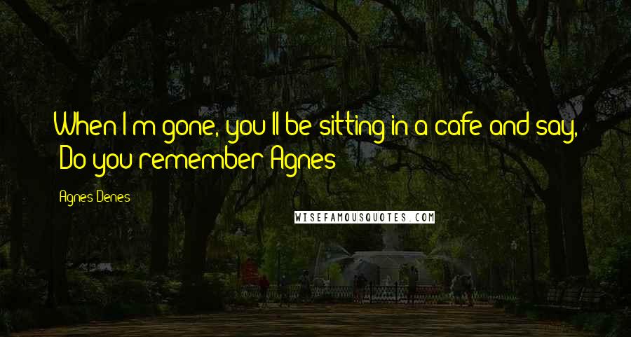 Agnes Denes Quotes: When I'm gone, you'll be sitting in a cafe and say, "Do you remember Agnes?"