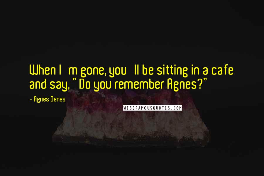 Agnes Denes Quotes: When I'm gone, you'll be sitting in a cafe and say, "Do you remember Agnes?"