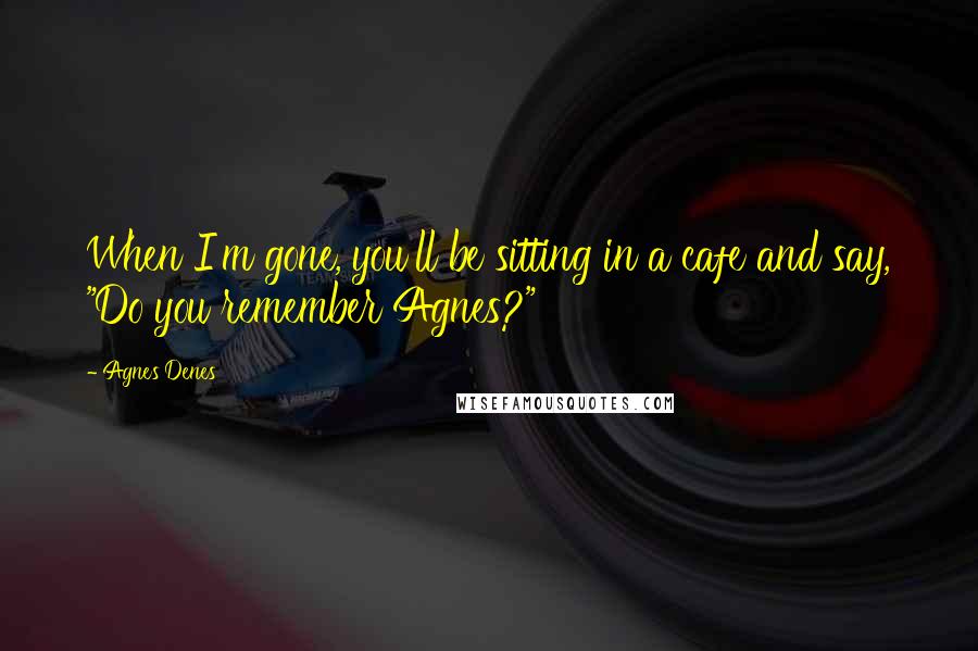 Agnes Denes Quotes: When I'm gone, you'll be sitting in a cafe and say, "Do you remember Agnes?"