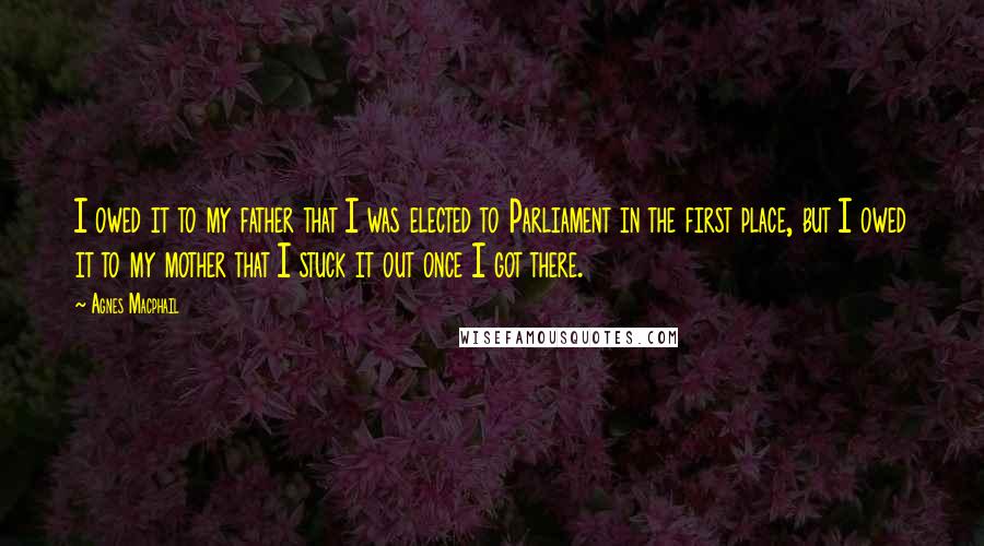 Agnes Macphail Quotes: I owed it to my father that I was elected to Parliament in the first place, but I owed it to my mother that I stuck it out once I got there.