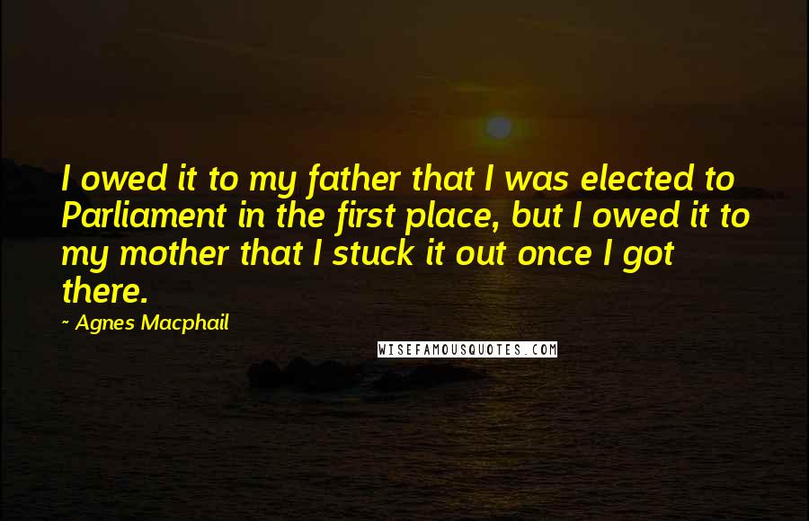 Agnes Macphail Quotes: I owed it to my father that I was elected to Parliament in the first place, but I owed it to my mother that I stuck it out once I got there.