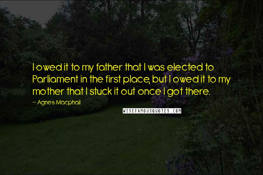 Agnes Macphail Quotes: I owed it to my father that I was elected to Parliament in the first place, but I owed it to my mother that I stuck it out once I got there.