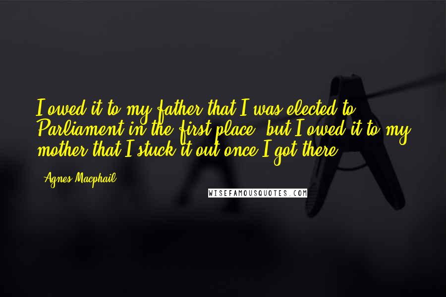 Agnes Macphail Quotes: I owed it to my father that I was elected to Parliament in the first place, but I owed it to my mother that I stuck it out once I got there.