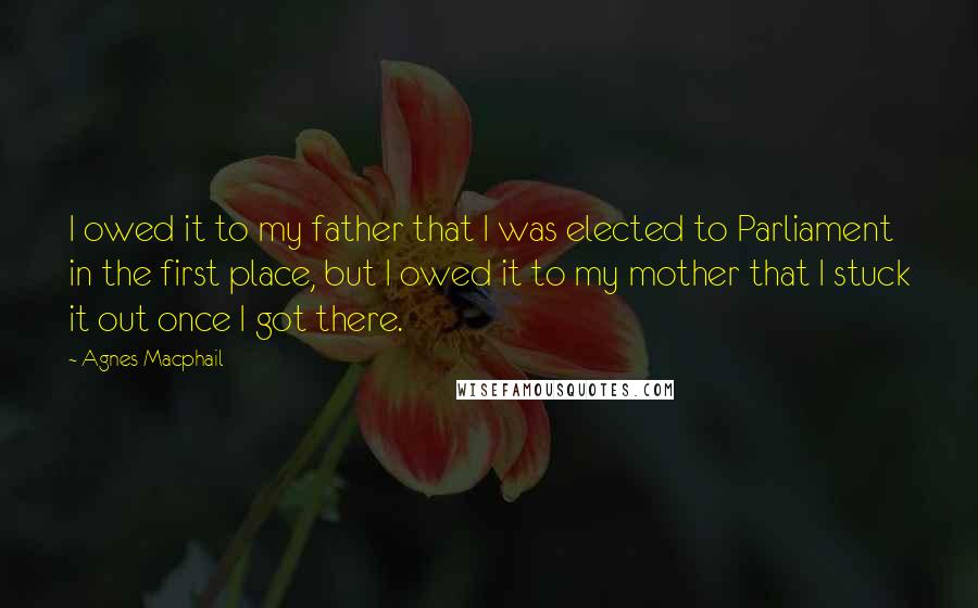 Agnes Macphail Quotes: I owed it to my father that I was elected to Parliament in the first place, but I owed it to my mother that I stuck it out once I got there.