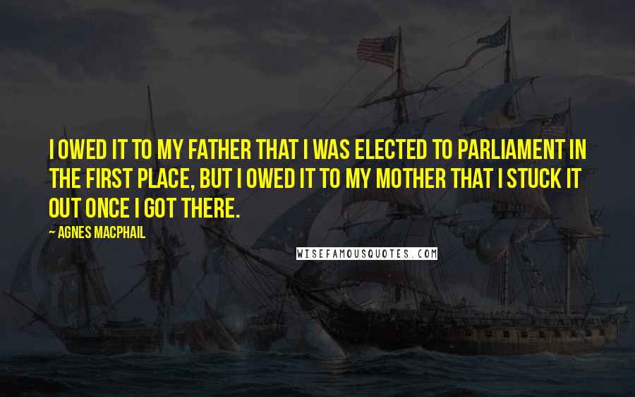 Agnes Macphail Quotes: I owed it to my father that I was elected to Parliament in the first place, but I owed it to my mother that I stuck it out once I got there.