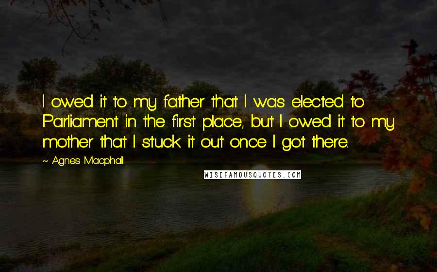 Agnes Macphail Quotes: I owed it to my father that I was elected to Parliament in the first place, but I owed it to my mother that I stuck it out once I got there.