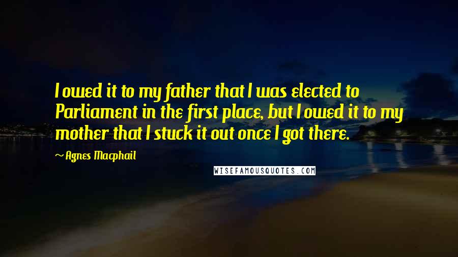 Agnes Macphail Quotes: I owed it to my father that I was elected to Parliament in the first place, but I owed it to my mother that I stuck it out once I got there.