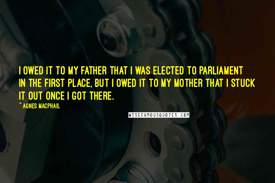 Agnes Macphail Quotes: I owed it to my father that I was elected to Parliament in the first place, but I owed it to my mother that I stuck it out once I got there.