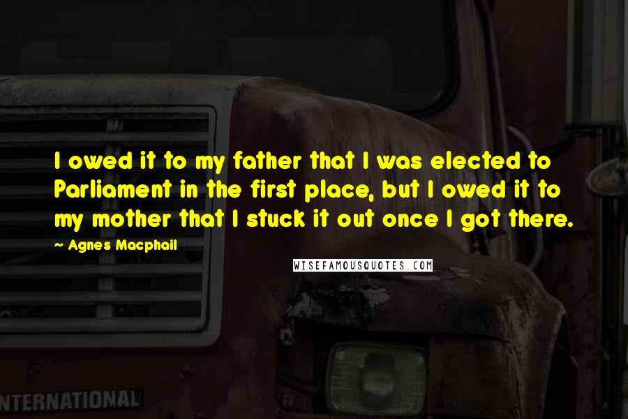 Agnes Macphail Quotes: I owed it to my father that I was elected to Parliament in the first place, but I owed it to my mother that I stuck it out once I got there.