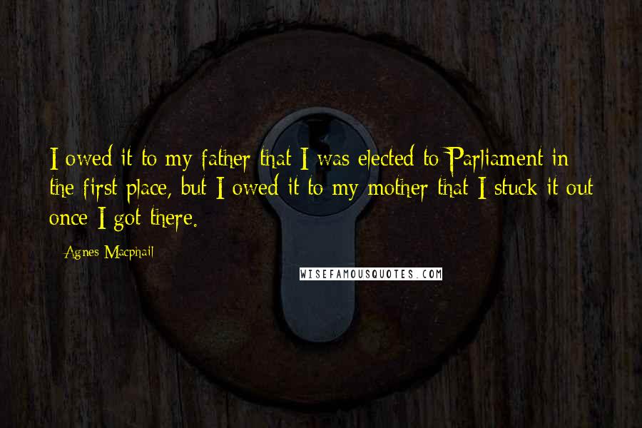 Agnes Macphail Quotes: I owed it to my father that I was elected to Parliament in the first place, but I owed it to my mother that I stuck it out once I got there.