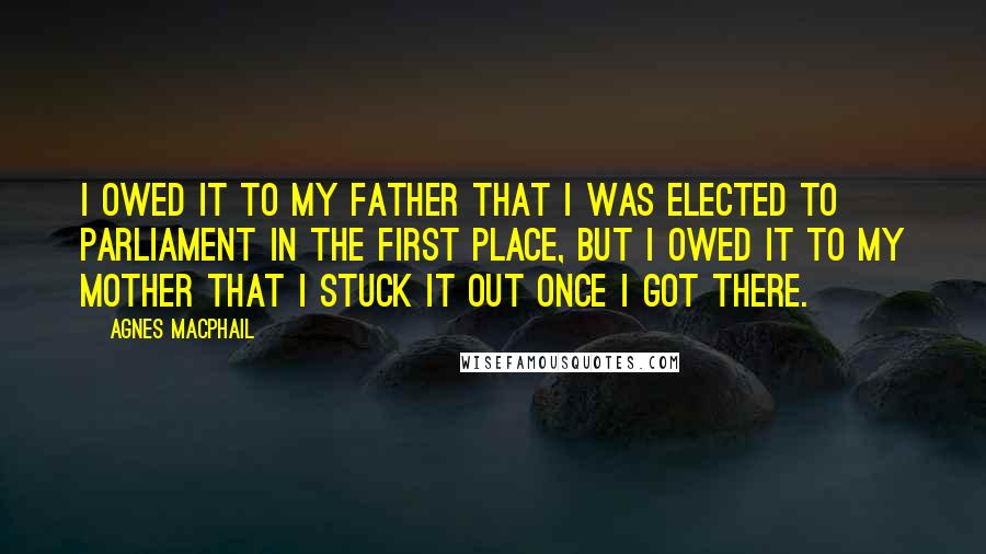 Agnes Macphail Quotes: I owed it to my father that I was elected to Parliament in the first place, but I owed it to my mother that I stuck it out once I got there.