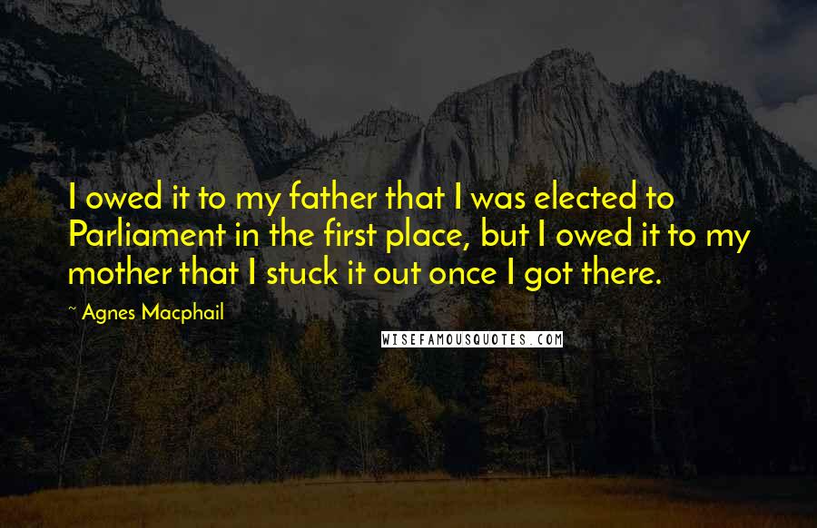 Agnes Macphail Quotes: I owed it to my father that I was elected to Parliament in the first place, but I owed it to my mother that I stuck it out once I got there.