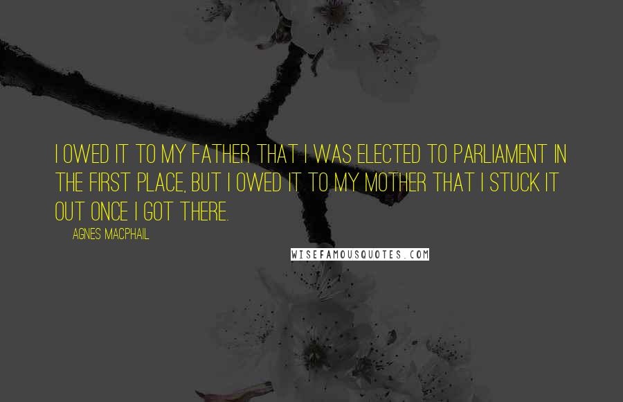 Agnes Macphail Quotes: I owed it to my father that I was elected to Parliament in the first place, but I owed it to my mother that I stuck it out once I got there.