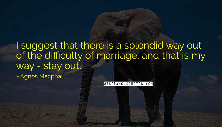 Agnes Macphail Quotes: I suggest that there is a splendid way out of the difficulty of marriage, and that is my way - stay out.