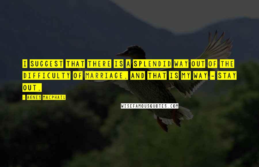 Agnes Macphail Quotes: I suggest that there is a splendid way out of the difficulty of marriage, and that is my way - stay out.