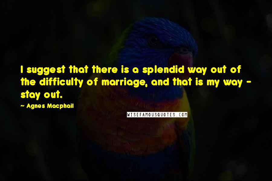 Agnes Macphail Quotes: I suggest that there is a splendid way out of the difficulty of marriage, and that is my way - stay out.