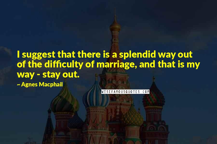 Agnes Macphail Quotes: I suggest that there is a splendid way out of the difficulty of marriage, and that is my way - stay out.