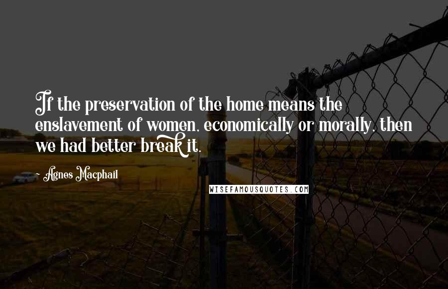 Agnes Macphail Quotes: If the preservation of the home means the enslavement of women, economically or morally, then we had better break it.