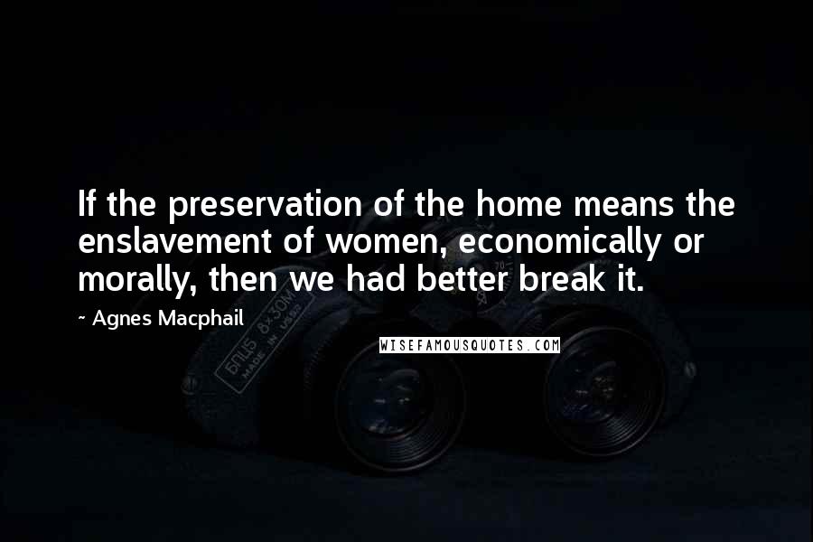 Agnes Macphail Quotes: If the preservation of the home means the enslavement of women, economically or morally, then we had better break it.