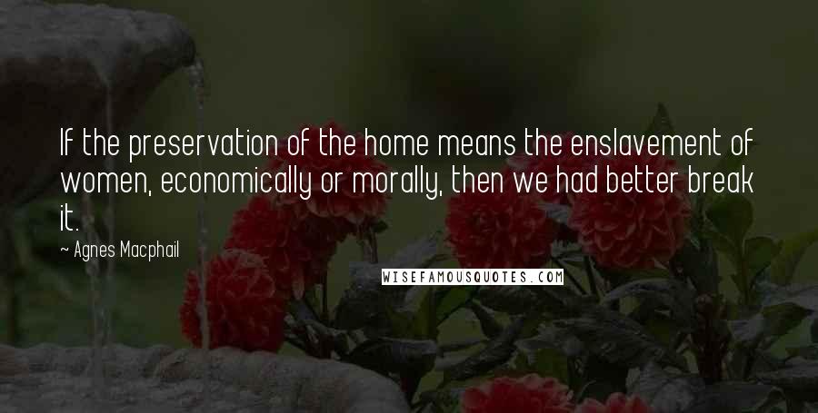 Agnes Macphail Quotes: If the preservation of the home means the enslavement of women, economically or morally, then we had better break it.