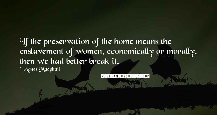 Agnes Macphail Quotes: If the preservation of the home means the enslavement of women, economically or morally, then we had better break it.